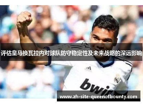评估皇马换瓦拉内对球队防守稳定性及未来战略的深远影响