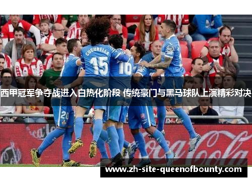 西甲冠军争夺战进入白热化阶段 传统豪门与黑马球队上演精彩对决