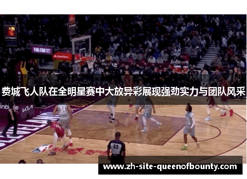 费城飞人队在全明星赛中大放异彩展现强劲实力与团队风采