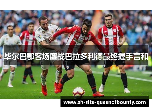毕尔巴鄂客场鏖战巴拉多利德最终握手言和 毕尔巴鄂客场鏖战巴拉多利德最终握手言和