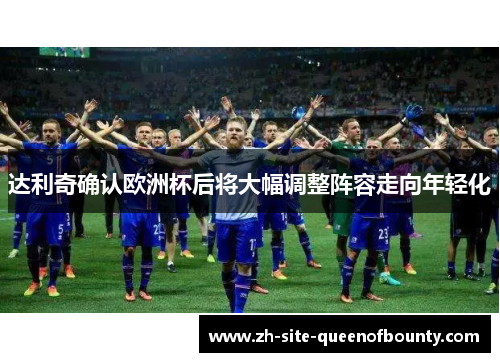 达利奇确认欧洲杯后将大幅调整阵容走向年轻化